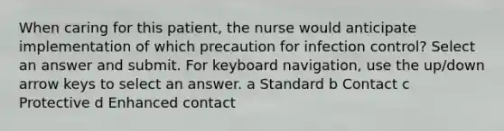 When caring for this patient, the nurse would anticipate implementation of which precaution for infection control? Select an answer and submit. For keyboard navigation, use the up/down arrow keys to select an answer. a Standard b Contact c Protective d Enhanced contact