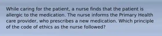 While caring for the patient, a nurse finds that the patient is allergic to the medication. The nurse informs the Primary Health care provider, who prescribes a new medication. Which principle of the code of ethics as the nurse followed?