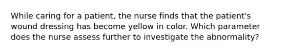 While caring for a patient, the nurse finds that the patient's wound dressing has become yellow in color. Which parameter does the nurse assess further to investigate the abnormality?