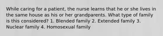 While caring for a patient, the nurse learns that he or she lives in the same house as his or her grandparents. What type of family is this considered? 1. Blended family 2. Extended family 3. Nuclear family 4. Homosexual family