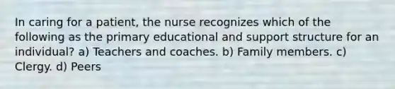 In caring for a patient, the nurse recognizes which of the following as the primary educational and support structure for an individual? a) Teachers and coaches. b) Family members. c) Clergy. d) Peers