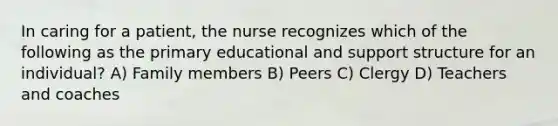 In caring for a patient, the nurse recognizes which of the following as the primary educational and support structure for an individual? A) Family members B) Peers C) Clergy D) Teachers and coaches