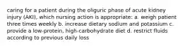 caring for a patient during the oliguric phase of acute kidney injury (AKI), which nursing action is appropriate: a. weigh patient three times weekly b. increase dietary sodium and potassium c. provide a low-protein, high-carbohydrate diet d. restrict fluids according to previous daily loss