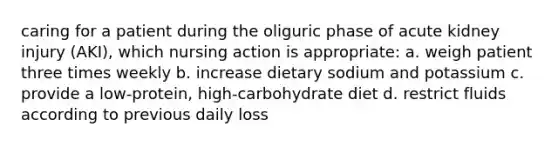 caring for a patient during the oliguric phase of acute kidney injury (AKI), which nursing action is appropriate: a. weigh patient three times weekly b. increase dietary sodium and potassium c. provide a low-protein, high-carbohydrate diet d. restrict fluids according to previous daily loss