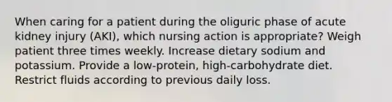 When caring for a patient during the oliguric phase of acute kidney injury (AKI), which nursing action is appropriate? Weigh patient three times weekly. Increase dietary sodium and potassium. Provide a low-protein, high-carbohydrate diet. Restrict fluids according to previous daily loss.