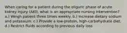 When caring for a patient during the oliguric phase of acute kidney injury (AKI), what is an appropriate nursing intervention? a.) Weigh patient three times weekly. b.) Increase dietary sodium and potassium. c.) Provide a low-protein, high-carbohydrate diet. d.) Restrict fluids according to previous daily loss