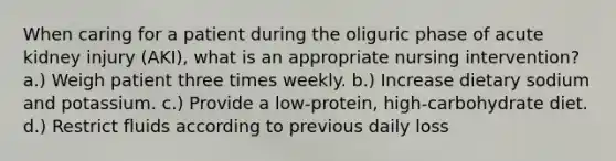 When caring for a patient during the oliguric phase of acute kidney injury (AKI), what is an appropriate nursing intervention? a.) Weigh patient three times weekly. b.) Increase dietary sodium and potassium. c.) Provide a low-protein, high-carbohydrate diet. d.) Restrict fluids according to previous daily loss