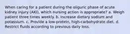 When caring for a patient during the oliguric phase of acute kidney injury (AKI), which nursing action is appropriate? a. Weigh patient three times weekly. b. Increase dietary sodium and potassium. c. Provide a low-protein, high-carbohydrate diet. d. Restrict fluids according to previous daily loss.