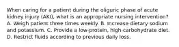 When caring for a patient during the oliguric phase of acute kidney injury (AKI), what is an appropriate nursing intervention? A. Weigh patient three times weekly. B. Increase dietary sodium and potassium. C. Provide a low-protein, high-carbohydrate diet. D. Restrict fluids according to previous daily loss.