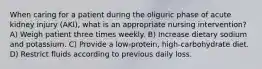 When caring for a patient during the oliguric phase of acute kidney injury (AKI), what is an appropriate nursing intervention? A) Weigh patient three times weekly. B) Increase dietary sodium and potassium. C) Provide a low-protein, high-carbohydrate diet. D) Restrict fluids according to previous daily loss.