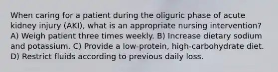 When caring for a patient during the oliguric phase of acute kidney injury (AKI), what is an appropriate nursing intervention? A) Weigh patient three times weekly. B) Increase dietary sodium and potassium. C) Provide a low-protein, high-carbohydrate diet. D) Restrict fluids according to previous daily loss.