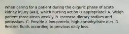 When caring for a patient during the oliguric phase of acute kidney injury (AKI), which nursing action is appropriate? A. Weigh patient three times weekly. B. Increase dietary sodium and potassium. C. Provide a low-protein, high-carbohydrate diet. D. Restrict fluids according to previous daily loss.