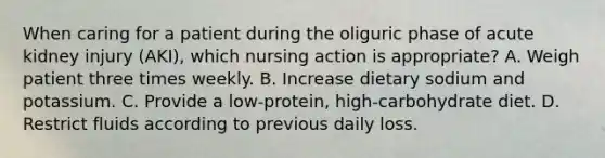 When caring for a patient during the oliguric phase of acute kidney injury (AKI), which nursing action is appropriate? A. Weigh patient three times weekly. B. Increase dietary sodium and potassium. C. Provide a low-protein, high-carbohydrate diet. D. Restrict fluids according to previous daily loss.