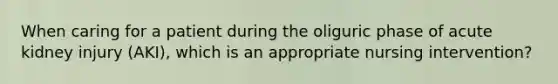 When caring for a patient during the oliguric phase of acute kidney injury (AKI), which is an appropriate nursing intervention?