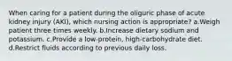 When caring for a patient during the oliguric phase of acute kidney injury (AKI), which nursing action is appropriate? a.Weigh patient three times weekly. b.Increase dietary sodium and potassium. c.Provide a low-protein, high-carbohydrate diet. d.Restrict fluids according to previous daily loss.