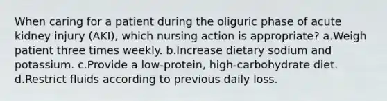 When caring for a patient during the oliguric phase of acute kidney injury (AKI), which nursing action is appropriate? a.Weigh patient three times weekly. b.Increase dietary sodium and potassium. c.Provide a low-protein, high-carbohydrate diet. d.Restrict fluids according to previous daily loss.