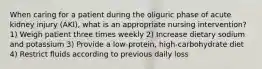 When caring for a patient during the oliguric phase of acute kidney injury (AKI), what is an appropriate nursing intervention? 1) Weigh patient three times weekly 2) Increase dietary sodium and potassium 3) Provide a low-protein, high-carbohydrate diet 4) Restrict fluids according to previous daily loss