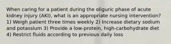 When caring for a patient during the oliguric phase of acute kidney injury (AKI), what is an appropriate nursing intervention? 1) Weigh patient three times weekly 2) Increase dietary sodium and potassium 3) Provide a low-protein, high-carbohydrate diet 4) Restrict fluids according to previous daily loss