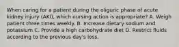 When caring for a patient during the oliguric phase of acute kidney injury (AKI), which nursing action is appropriate? A. Weigh patient three times weekly. B. Increase dietary sodium and potassium C. Provide a high carbohydrate diet D. Restrict fluids according to the previous day's loss.