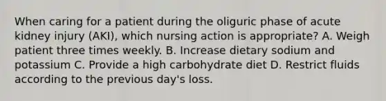 When caring for a patient during the oliguric phase of acute kidney injury (AKI), which nursing action is appropriate? A. Weigh patient three times weekly. B. Increase dietary sodium and potassium C. Provide a high carbohydrate diet D. Restrict fluids according to the previous day's loss.