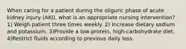 When caring for a patient during the oliguric phase of acute kidney injury (AKI), what is an appropriate nursing intervention? 1) Weigh patient three times weekly. 2) Increase dietary sodium and potassium. 3)Provide a low-protein, high-carbohydrate diet. 4)Restrict fluids according to previous daily loss.