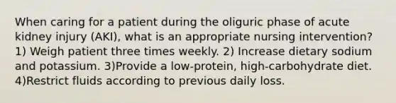 When caring for a patient during the oliguric phase of acute kidney injury (AKI), what is an appropriate nursing intervention? 1) Weigh patient three times weekly. 2) Increase dietary sodium and potassium. 3)Provide a low-protein, high-carbohydrate diet. 4)Restrict fluids according to previous daily loss.