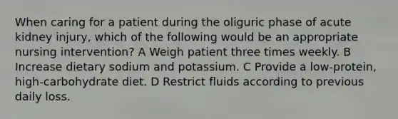 When caring for a patient during the oliguric phase of acute kidney injury, which of the following would be an appropriate nursing intervention? A Weigh patient three times weekly. B Increase dietary sodium and potassium. C Provide a low-protein, high-carbohydrate diet. D Restrict fluids according to previous daily loss.