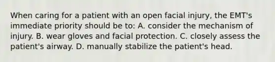 When caring for a patient with an open facial injury, the EMT's immediate priority should be to: A. consider the mechanism of injury. B. wear gloves and facial protection. C. closely assess the patient's airway. D. manually stabilize the patient's head.