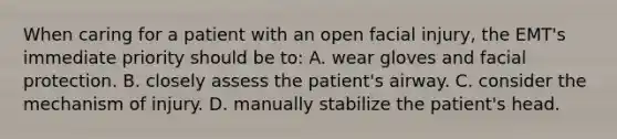 When caring for a patient with an open facial injury, the EMT's immediate priority should be to: A. wear gloves and facial protection. B. closely assess the patient's airway. C. consider the mechanism of injury. D. manually stabilize the patient's head.