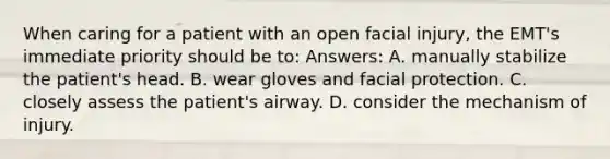 When caring for a patient with an open facial injury, the EMT's immediate priority should be to: Answers: A. manually stabilize the patient's head. B. wear gloves and facial protection. C. closely assess the patient's airway. D. consider the mechanism of injury.