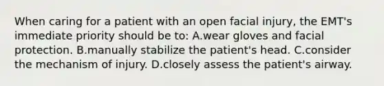 When caring for a patient with an open facial injury, the EMT's immediate priority should be to: A.wear gloves and facial protection. B.manually stabilize the patient's head. C.consider the mechanism of injury. D.closely assess the patient's airway.