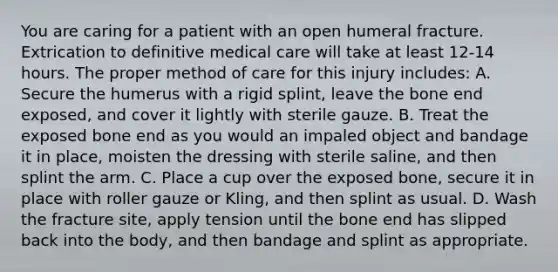 You are caring for a patient with an open humeral fracture. Extrication to definitive medical care will take at least​ 12-14 hours. The proper method of care for this injury​ includes: A. Secure the humerus with a rigid​ splint, leave the bone end​ exposed, and cover it lightly with sterile gauze. B. Treat the exposed bone end as you would an impaled object and bandage it in​ place, moisten the dressing with sterile​ saline, and then splint the arm. C. Place a cup over the exposed​ bone, secure it in place with roller gauze or​ Kling, and then splint as usual. D. Wash the fracture​ site, apply tension until the bone end has slipped back into the​ body, and then bandage and splint as appropriate.