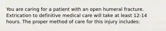 You are caring for a patient with an open humeral fracture. Extrication to definitive medical care will take at least​ 12-14 hours. The proper method of care for this injury​ includes: