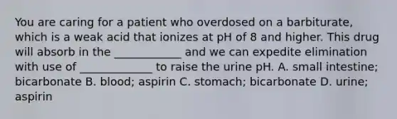 You are caring for a patient who overdosed on a barbiturate, which is a weak acid that ionizes at pH of 8 and higher. This drug will absorb in the ____________ and we can expedite elimination with use of _____________ to raise the urine pH. A. small intestine; bicarbonate B. blood; aspirin C. stomach; bicarbonate D. urine; aspirin