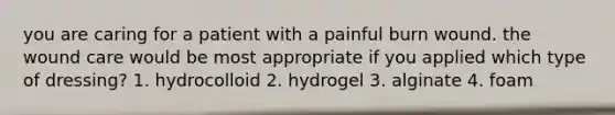 you are caring for a patient with a painful burn wound. the wound care would be most appropriate if you applied which type of dressing? 1. hydrocolloid 2. hydrogel 3. alginate 4. foam