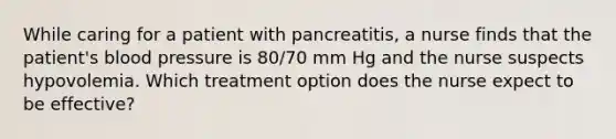 While caring for a patient with pancreatitis, a nurse finds that the patient's blood pressure is 80/70 mm Hg and the nurse suspects hypovolemia. Which treatment option does the nurse expect to be effective?