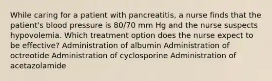 While caring for a patient with pancreatitis, a nurse finds that the patient's blood pressure is 80/70 mm Hg and the nurse suspects hypovolemia. Which treatment option does the nurse expect to be effective? Administration of albumin Administration of octreotide Administration of cyclosporine Administration of acetazolamide