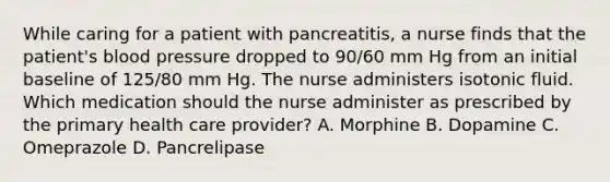 While caring for a patient with pancreatitis, a nurse finds that the patient's blood pressure dropped to 90/60 mm Hg from an initial baseline of 125/80 mm Hg. The nurse administers isotonic fluid. Which medication should the nurse administer as prescribed by the primary health care provider? A. Morphine B. Dopamine C. Omeprazole D. Pancrelipase