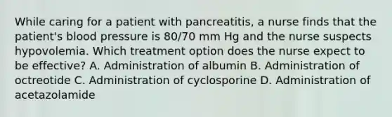 While caring for a patient with pancreatitis, a nurse finds that the patient's blood pressure is 80/70 mm Hg and the nurse suspects hypovolemia. Which treatment option does the nurse expect to be effective? A. Administration of albumin B. Administration of octreotide C. Administration of cyclosporine D. Administration of acetazolamide