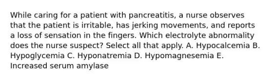 While caring for a patient with pancreatitis, a nurse observes that the patient is irritable, has jerking movements, and reports a loss of sensation in the fingers. Which electrolyte abnormality does the nurse suspect? Select all that apply. A. Hypocalcemia B. Hypoglycemia C. Hyponatremia D. Hypomagnesemia E. Increased serum amylase