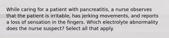 While caring for a patient with pancreatitis, a nurse observes that the patient is irritable, has jerking movements, and reports a loss of sensation in the fingers. Which electrolyte abnormality does the nurse suspect? Select all that apply.