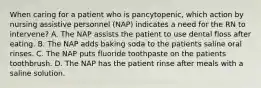 When caring for a patient who is pancytopenic, which action by nursing assistive personnel (NAP) indicates a need for the RN to intervene? A. The NAP assists the patient to use dental floss after eating. B. The NAP adds baking soda to the patients saline oral rinses. C. The NAP puts fluoride toothpaste on the patients toothbrush. D. The NAP has the patient rinse after meals with a saline solution.