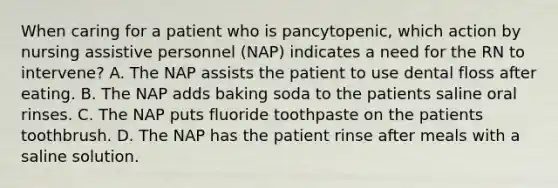 When caring for a patient who is pancytopenic, which action by nursing assistive personnel (NAP) indicates a need for the RN to intervene? A. The NAP assists the patient to use dental floss after eating. B. The NAP adds baking soda to the patients saline oral rinses. C. The NAP puts fluoride toothpaste on the patients toothbrush. D. The NAP has the patient rinse after meals with a saline solution.