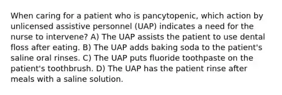 When caring for a patient who is pancytopenic, which action by unlicensed assistive personnel (UAP) indicates a need for the nurse to intervene? A) The UAP assists the patient to use dental floss after eating. B) The UAP adds baking soda to the patient's saline oral rinses. C) The UAP puts fluoride toothpaste on the patient's toothbrush. D) The UAP has the patient rinse after meals with a saline solution.