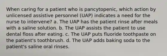 When caring for a patient who is pancytopenic, which action by unlicensed assistive personnel (UAP) indicates a need for the nurse to intervene? a. The UAP has the patient rinse after meals with a saline solution. b. The UAP assists the patient to use dental floss after eating. c. The UAP puts fluoride toothpaste on the patient's toothbrush. d. The UAP adds baking soda to the patient's saline oral rinses.