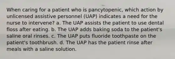 When caring for a patient who is pancytopenic, which action by unlicensed assistive personnel (UAP) indicates a need for the nurse to intervene? a. The UAP assists the patient to use dental floss after eating. b. The UAP adds baking soda to the patient's saline oral rinses. c. The UAP puts fluoride toothpaste on the patient's toothbrush. d. The UAP has the patient rinse after meals with a saline solution.