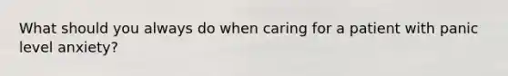 What should you always do when caring for a patient with panic level anxiety?