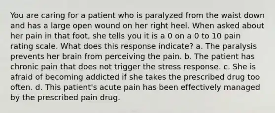 You are caring for a patient who is paralyzed from the waist down and has a large open wound on her right heel. When asked about her pain in that foot, she tells you it is a 0 on a 0 to 10 pain rating scale. What does this response indicate? a. The paralysis prevents her brain from perceiving the pain. b. The patient has chronic pain that does not trigger the stress response. c. She is afraid of becoming addicted if she takes the prescribed drug too often. d. This patient's acute pain has been effectively managed by the prescribed pain drug.