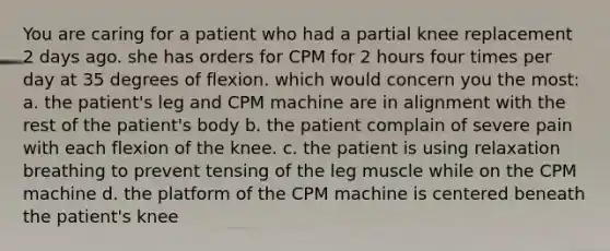 You are caring for a patient who had a partial knee replacement 2 days ago. she has orders for CPM for 2 hours four times per day at 35 degrees of flexion. which would concern you the most: a. the patient's leg and CPM machine are in alignment with the rest of the patient's body b. the patient complain of severe pain with each flexion of the knee. c. the patient is using relaxation breathing to prevent tensing of the leg muscle while on the CPM machine d. the platform of the CPM machine is centered beneath the patient's knee