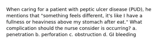 When caring for a patient with peptic ulcer disease (PUD), he mentions that "something feels different, it's like I have a fullness or heaviness above my stomach after eat." What complication should the nurse consider is occurring? a. penetration b. perforation c. obstruction d. GI bleeding